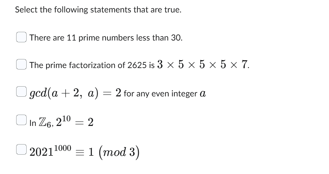 Select the following statements that are true.
There are 11 prime numbers less than 30.
0
The prime factorization of 2625 is 3 × 5 × 5 × 5 × 7.
gcd(a + 2, a) = 2 for any even integer a
In Z6, 210
20211000 = 1 (mod 3)
= 2