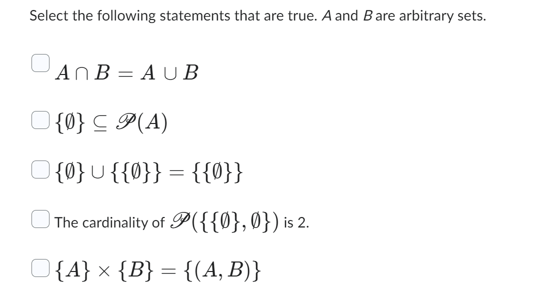 Select the following statements that are true. A and B are arbitrary sets.
AnB=AUB
{0} ≤ P(A)
O{0}U{{0}} = {{0}}
The cardinality of P({{0},0}) is 2.
O{A} × {B} = {(A, B)}