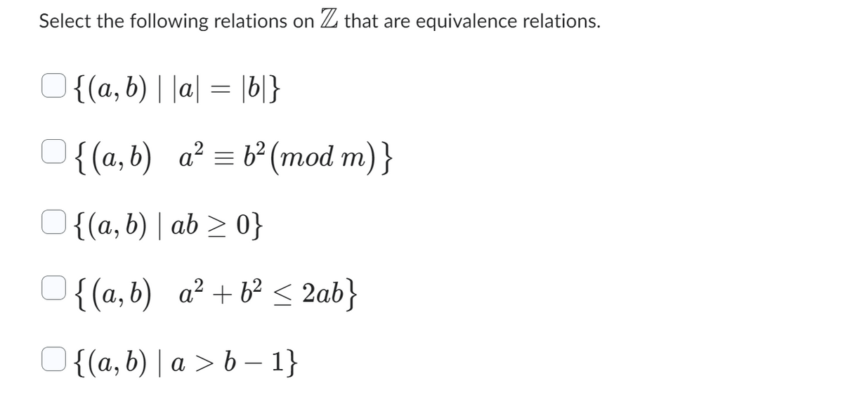 Select the following relations on Z that are equivalence relations.
{(a, b) | |a| = |b|}
{(a,b) a²b² (mod m)}
=
{(a, b) | ab ≥ 0}
{(a,b) a² +6² ≤ 2ab}
{(a, b) | a>b-1}