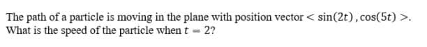The path of a particle is moving in the plane with position vector < sin(2t), cos(5t) >.
What is the speed of the particle whent = 2?
