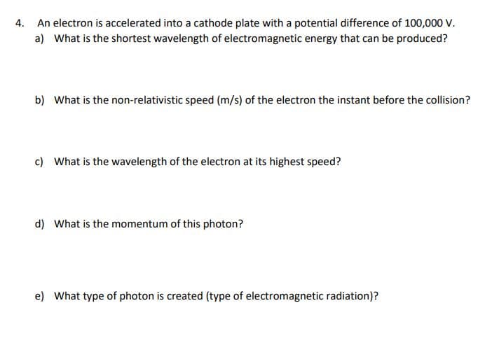 4. An electron is accelerated into a cathode plate with a potential difference of 100,000 V.
a) What is the shortest wavelength of electromagnetic energy that can be produced?
b) What is the non-relativistic speed (m/s) of the electron the instant before the collision?
c) What is the wavelength of the electron at its highest speed?
d) What is the momentum of this photon?
e) What type of photon is created (type of electromagnetic radiation)?
