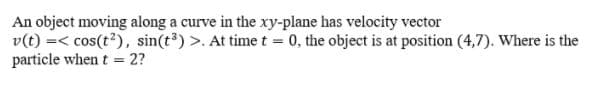 An object moving along a curve in the xy-plane has velocity vector
v(t) =< cos(t?), sin(t3) >. At time t = 0, the object is at position (4,7). Where is the
particle when t = 2?
