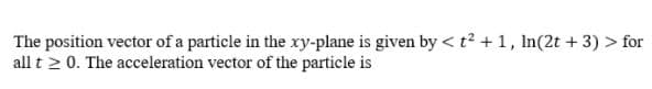 The position vector of a particle in the ry-plane is given by < t2 + 1, In(2t + 3) > for
all t 2 0. The acceleration vector of the particle is

