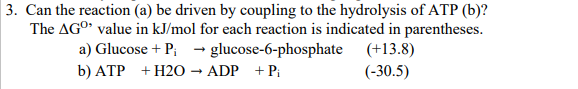 3. Can the reaction (a) be driven by coupling to the hydrolysis of ATP (b)?
The AGO value in kJ/mol for each reaction is indicated in parentheses.
a) Glucose + P; → glucose-6-phosphate (+13.8)
b) ATP + H2O → ADP +P;
(-30.5)
