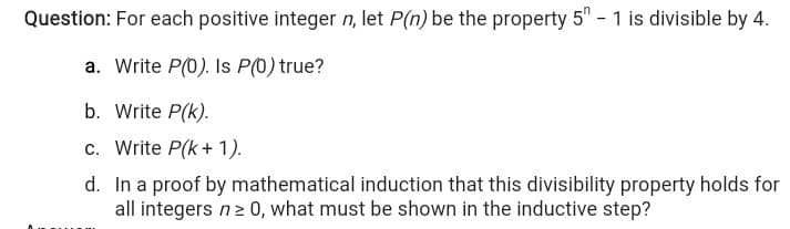 Question: For each positive integer n, let P(n) be the property 5" - 1 is divisible by 4.
a. Write P(0). Is P(0) true?
b. Write P(k).
c. Write P(k+ 1).
d. In a proof by mathematical induction that this divisibility property holds for
all integers n2 0, what must be shown in the inductive step?
