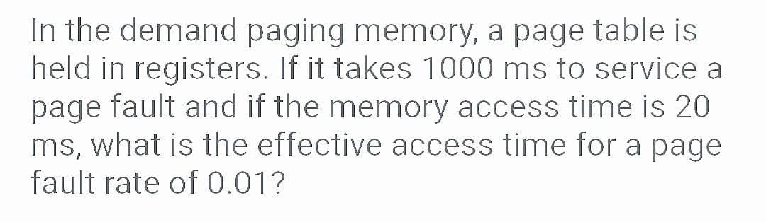 In the demand paging memory, a page table is
held in registers. If it takes 1000 ms to service a
page fault and if the memory access time is 20
ms, what is the effective access time for a page
fault rate of 0.01?
