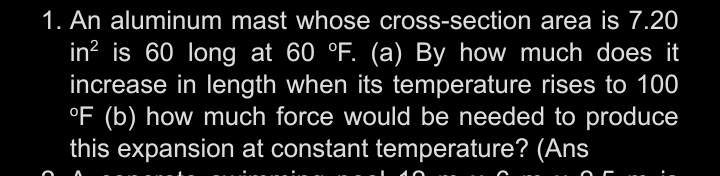 1. An aluminum mast whose cross-section area is 7.20
in? is 60 long at 60 °F. (a) By how much does it
increase in length when its temperature rises to 100
°F (b) how much force would be needed to produce
this expansion at constant temperature? (Ans

