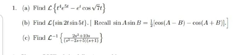 1. (a) Find L{t*et – e' cos vit}
(b) Find L{sin 2t sin 5t}. [ Recall sin A sin B = }(cos(A – B) - cos(A + B)].
2s²+10s
(c) Find L-{-2s+5)(s+1) S
