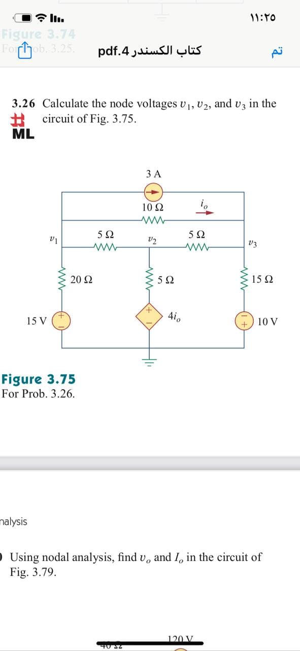 11:10
Figure 3.74
Forhob. 3.25
کتاب الكسندر 4.pdf
3.26 Calculate the node voltages v1, U2, and v3
in the
%23
circuit of Fig. 3.75.
ML
ЗА
10 2
i,
5Ω
V2
V3
20 2
15 2
4i,
15 V
10 V
Figure 3.75
For Prob. 3.26.
nalysis
O Using nodal analysis, find v, and I, in the circuit of
Fig. 3.79.
120 V
ww
