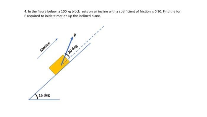 4. In the figure below, a 100 kg block rests on an incline with a coefficient of friction is 0.30. Find the for
P required to initiate motion up the inclined plane.
Motion
20 deg
----
15 deg
