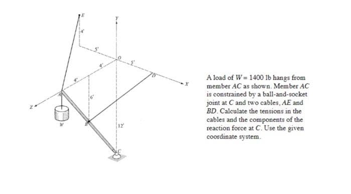 A load of W = 1400 1b hangs from
member AC as shown. Member AC
is constrained by a ball-and-socket
joint at C and two cables, AE and
BD. Calculate the tensions in the
cables and the components of the
reaction force at C. Use the given
coordinate system.
12'
