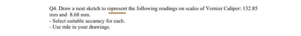 Q4. Draw a neat sketch to represent the following readings on scales of Vernier Caliper: 132.85
mm and 8.68 mm.
- Select suitable accuracy for each.
-Use rule in your drawings.
