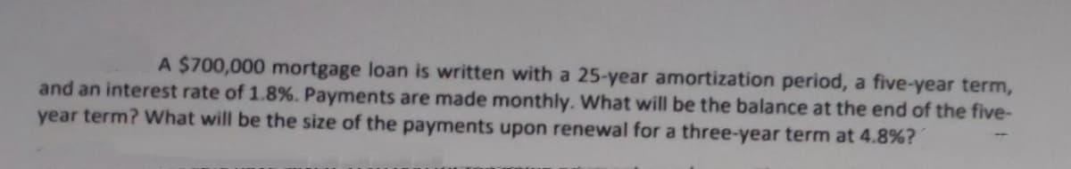 A $700,000 mortgage loan is written with a 25-year amortization period, a five-year term,
and an interest rate of 1.8%. Payments are made monthly. What will be the balance at the end of the five-
year term? What will be the size of the payments upon renewal for a three-year term at 4.8%?
