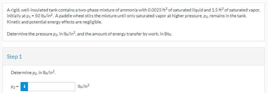 A rigid, well-insulated tank contains a two-phase mixture of ammonia with 0.0025 ft of saturated liquid and 1.5 ft of saturated vapor,
initially at p: - 50 lb/in². A paddle wheel stirs the mixture until only saturated vapor at higher pressure, p2, remains in the tank.
Kinetic and potential energy effects are negligible.
Determine the pressure p2. in lb/in², and the amount of energy transfer by work, in Btu.
Step 1
Determine p2, in lb/in².
P2- i
lb/in²