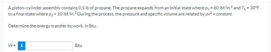 A piston-cylinder assembly contains 0.5 lb of propane. The propane expands from an initial state where p₁ - 60 lbf/in.² and T₁-30°F
to a final state where p2-10 lbf/in. During the process, the pressure and specific volume are related by pv² - constant.
Determine the energy transfer by work, in Btu.
W- i
Btu