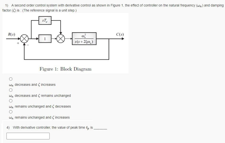 1) A second order control system with derivative control as shown in Figure 1, the effect of controller on the natural frequency (wn) and damping
factor (C) is : (The reference signal is a unit step.)
sT,
R(s)
C(s)
s(s+250)
Figure 1: Block Diagram
wn decreases and increases
wn decreases and remains unchanged
wn remains unchanged and ( decreases
Wn remains unchanged and increases
4) With derivative controller, the value of peak time t, is
