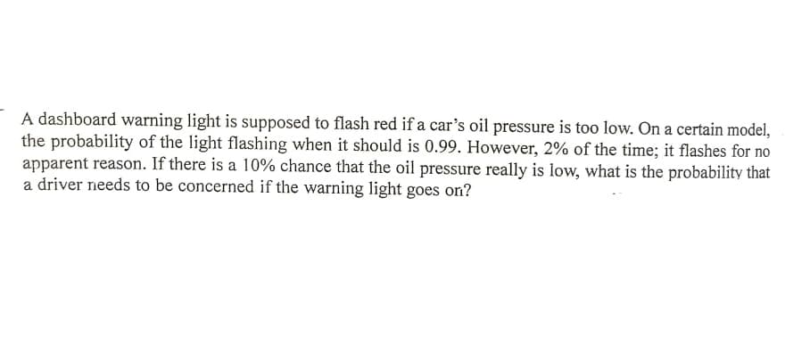 A dashboard warning light is supposed to flash red if a car's oil pressure is too low. On a certain model,
the probability of the light flashing when it should is 0.99. However, 2% of the time; it flashes for no
apparent reason. If there is a 10% chance that the oil pressure really is low, what is the probability that
a driver needs to be concerned if the warning light goes on?
