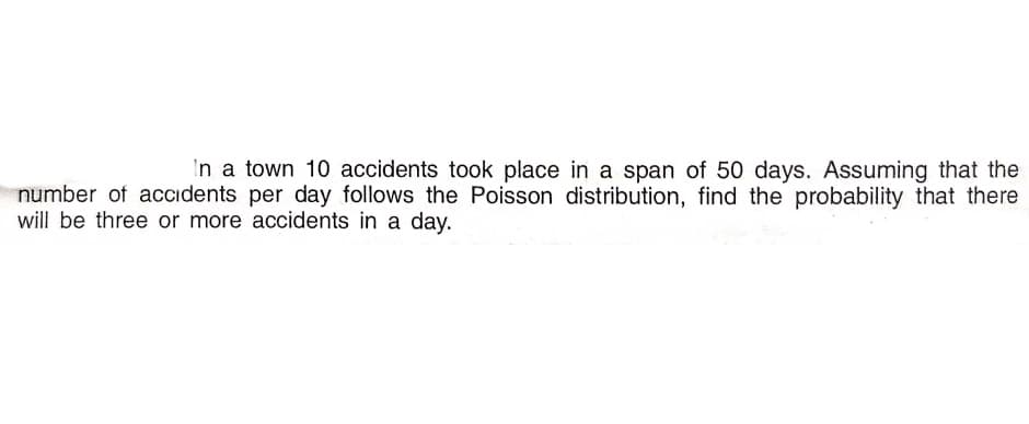 In a town 10 accidents took place in a span of 50 days. Assuming that the
number of accidents per day follows the Poisson distribution, find the probability that there
will be three or more accidents in a day.

