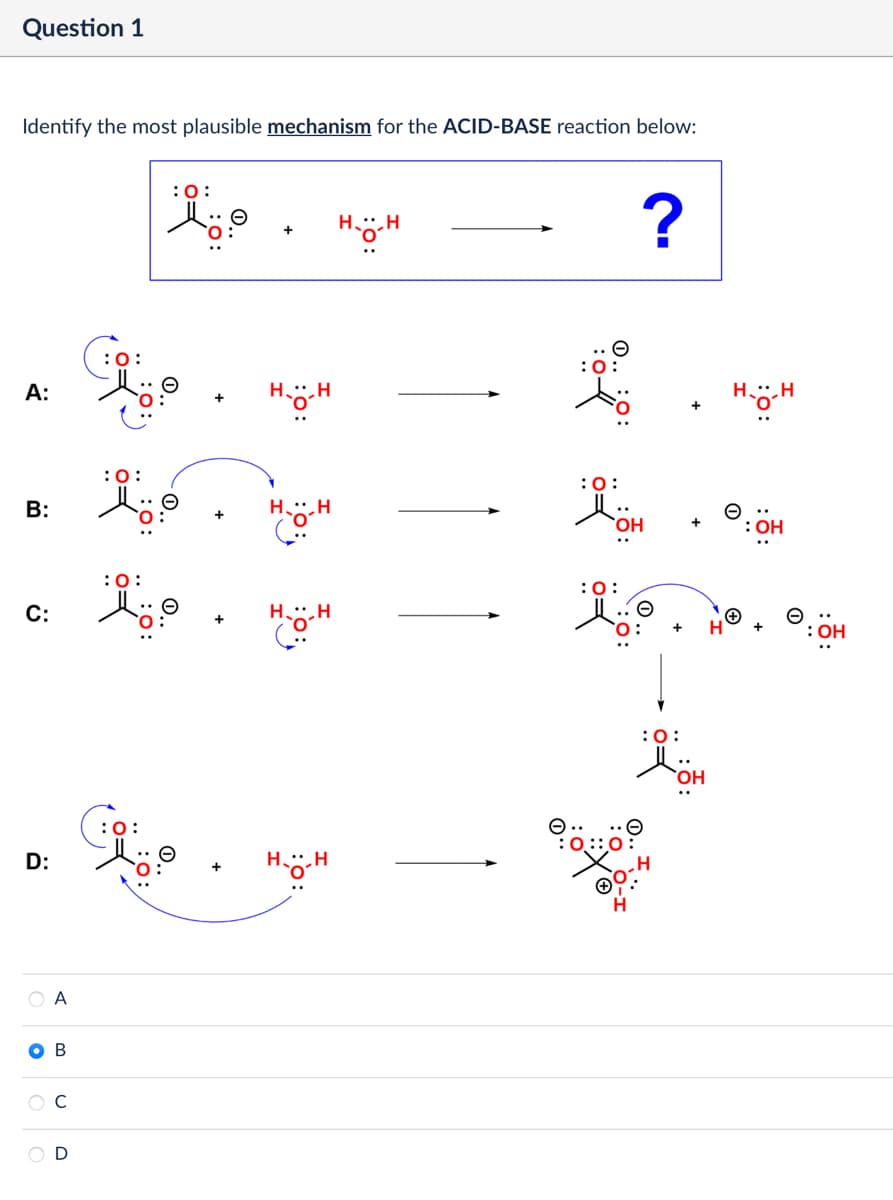 Question 1
Identify the most plausible mechanism for the ACID-BASE reaction below:
A:
:0:
B:
C:
:0:
:0:
:0:
O
H⚫H
+
н--н H
:0:
H⚫H
HH
D:
:0:
HH
Top now
OA
OB
C
D
: 0:
?
OH
+
:0:
HH