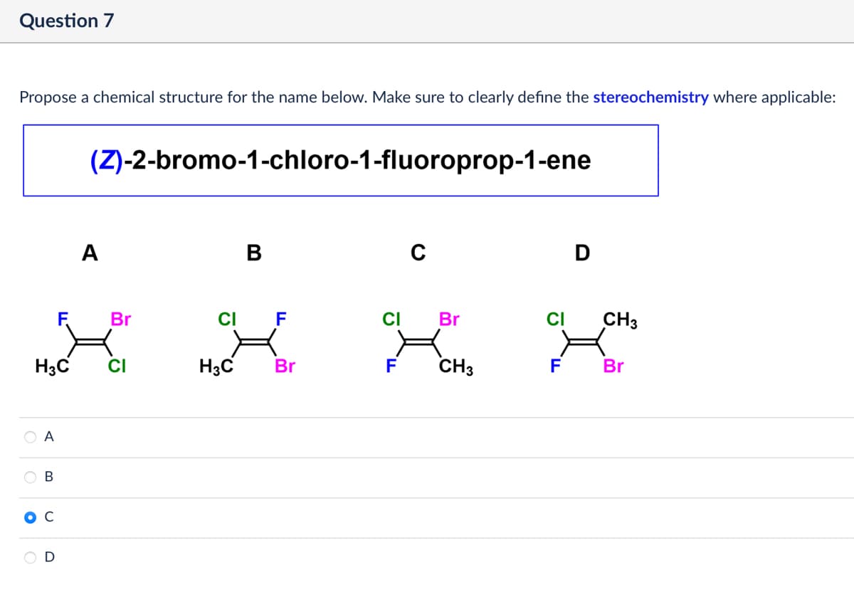 •
Question 7
Propose a chemical structure for the name below. Make sure to clearly define the stereochemistry where applicable:
(Z)-2-bromo-1-chloro-1-fluoroprop-1-ene
A
B
C
D
F
Br
CI
F
CI
Br
CI
CH3
H3C
CI
H3C
Br
F
CH3
F
Br
A
B
C
D