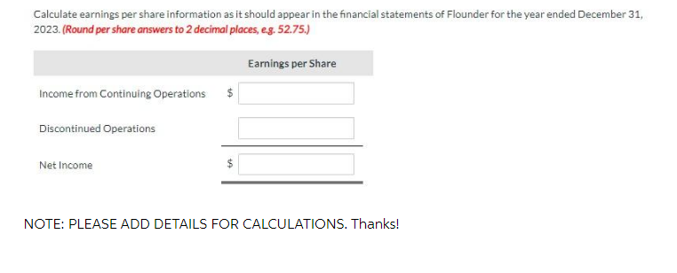 Calculate earnings per share information as it should appear in the financial statements of Flounder for the year ended December 31,
2023. (Round per share answers to 2 decimal places, e.g. 52.75.)
Income from Continuing Operations
Discontinued Operations
Net Income
Earnings per Share
NOTE: PLEASE ADD DETAILS FOR CALCULATIONS. Thanks!