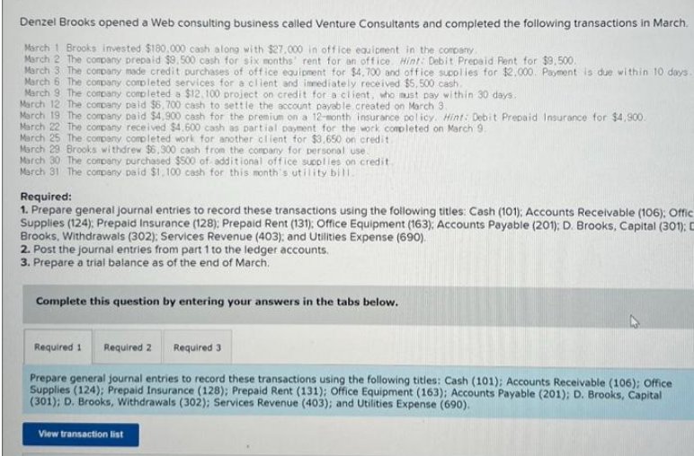 Denzel Brooks opened a Web consulting business called Venture Consultants and completed the following transactions in March.
March 1 Brooks invested $180.000 cash along with $27,000 in office equipment in the company.
March 2 The company prepaid $9.500 cash for six months rent for an office. Hint: Debit Prepaid Rent for $9,500.
March 3 The company made credit purchases of office equipment for $4.700 and office supplies for $2.000. Payment is due within 10 days.
March 6 The company completed services for a client and immediately received $5,500 cash.
March 9 The company completed a $12.100 project on credit for a client, who must pay within 30 days.
March 12 The company paid $6,700 cash to settle the account payable created on March 3.
March 19 The company paid $4,900 cash for the premium on a 12-month insurance policy. Hint: Debit Prepaid Insurance for $4,900.
March 22 The company received $4.600 cash as partial payment for the work completed on March 9.
March 25 The company completed work for another client for $3,650 on credit.
March 29 Brooks withdrew $6,300 cash from the company for personal use.
March 30 The company purchased $500 of additional office supplies on credit
March 31 The company paid $1,100 cash for this month's utility bill.
Required:
1. Prepare general journal entries to record these transactions using the following titles: Cash (101); Accounts Receivable (106); Offic
Supplies (124); Prepaid Insurance (128); Prepaid Rent (131): Office Equipment (163); Accounts Payable (201); D. Brooks, Capital (301): C
Brooks, Withdrawals (302); Services Revenue (403); and Utilities Expense (690).
2. Post the journal entries from part 1 to the ledger accounts.
3. Prepare a trial balance as of the end of March.
Complete this question by entering your answers in the tabs below.
Required 1 Required 2 Required 3
Prepare general journal entries to record these transactions using the following titles: Cash (101); Accounts Receivable (106); Office
Supplies (124); Prepaid Insurance (128); Prepaid Rent (131); Office Equipment (163); Accounts Payable (201); D. Brooks, Capital
(301); D. Brooks, Withdrawals (302); Services Revenue (403); and Utilities Expense (690).
View transaction list