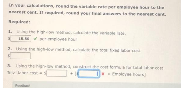 In your calculations, round the variable rate per employee hour to the
nearest cent. If required, round your final answers to the nearest cent.
Required:
1. Using the high-low method, calculate the variable rate.
15.80✔ per employee hour
2. Using the high-low method, calculate the total fixed labor cost.
$
3. Using the high-low method, construct the cost formula for total labor cost.
Total labor cost = $
Ixx Employee hours]
+ [$
Feedback