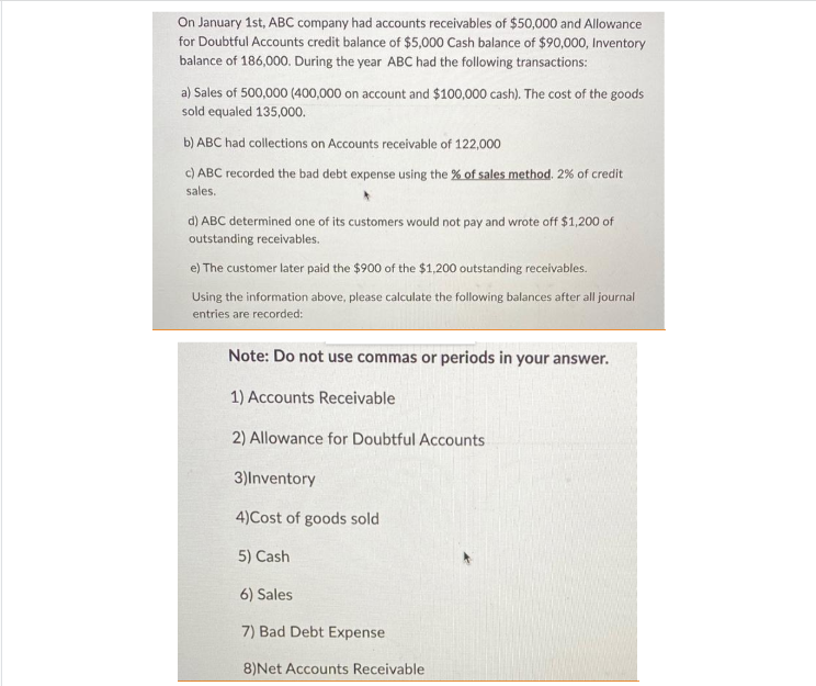 On January 1st, ABC company had accounts receivables of $50,000 and Allowance
for Doubtful Accounts credit balance of $5,000 Cash balance of $90,000, Inventory
balance of 186,000. During the year ABC had the following transactions:
a) Sales of 500,000 (400,000 on account and $100,000 cash). The cost of the goods
sold equaled 135,000.
b) ABC had collections on Accounts receivable of 122,000
c) ABC recorded the bad debt expense using the % of sales method. 2% of credit
sales.
d) ABC determined one of its customers would not pay and wrote off $1,200 of
outstanding receivables.
e) The customer later paid the $900 of the $1,200 outstanding receivables.
Using the information above, please calculate the following balances after all journal
entries are recorded:
Note: Do not use commas or periods in your answer.
1) Accounts Receivable
2) Allowance for Doubtful Accounts
3)Inventory
4)Cost of goods sold
5) Cash
6) Sales
7) Bad Debt Expense
8) Net Accounts Receivable