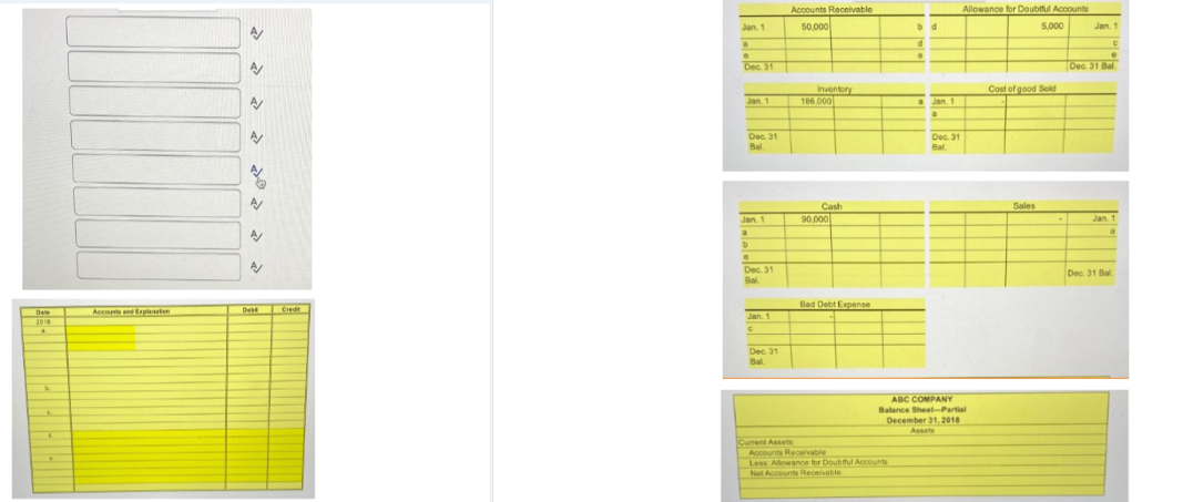 Date
2018
a
4
Accounts and Explanation
A
A
A
A/
N
A
A/
Debt Credit
Jan. 1
a
e
Dec. 31
Jan. 1
Dec. 31
Bal
Jan.
a
b
Dec. 31
Bal
Jan. 1
C
Dec. 31
Bal.
Accounts Receivable
50,000
Current Assets
Inventory
186,000
Cash
90,000
Bad Debt Expense
bd
d
Accounts Receivable
Less Allowance for Doubtful Accounts
Net Accounts Receivable
a Jan. 1
a
Dec. 31
Bal
Allowance for Doubtful Accounts
ABC COMPANY
Balance Sheet-Partial
December 31, 2018
Assets
5,000
Cost of good Sold
Sales
Jan. 1
C
e
Dec. 31 Bal
Jan. 1
Dec. 31 Bal