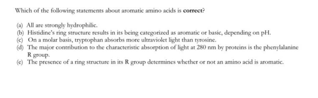 Which of the following statements about aromatic amino acids is correct?
(a) All are strongly hydrophilic.
(b) Histidine's ring structure results in its being categorized as aromatic or basic, depending on pH.
(c) On a molar basis, tryptophan absorbs more ultraviolet light than tyrosine.
(d) The major contribution to the characteristic absorption of light at 280 nm by proteins is the phenylalanine
R group.
(e) The presence of a ring structure in its R group determines whether or not an amino acid is aromatic.