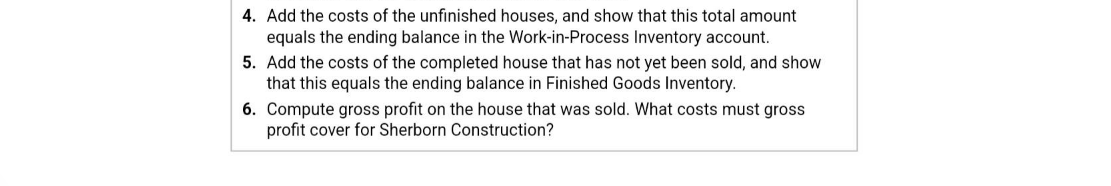 4. Add the costs of the unfinished houses, and show that this total amount
equals the ending balance in the Work-in-Process Inventory account.
5. Add the costs of the completed house that has not yet been sold, and show
that this equals the ending balance in Finished Goods Inventory.
6. Compute gross profit on the house that was sold. What costs must gross
profit cover for Sherborn Construction?