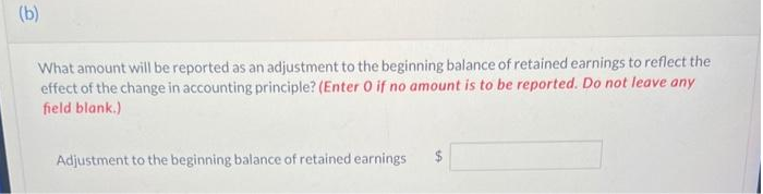 (b)
What amount will be reported as an adjustment to the beginning balance of retained earnings to reflect the
effect of the change in accounting principle? (Enter O if no amount is to be reported. Do not leave any
field blank.)
Adjustment to the beginning balance of retained earnings
10