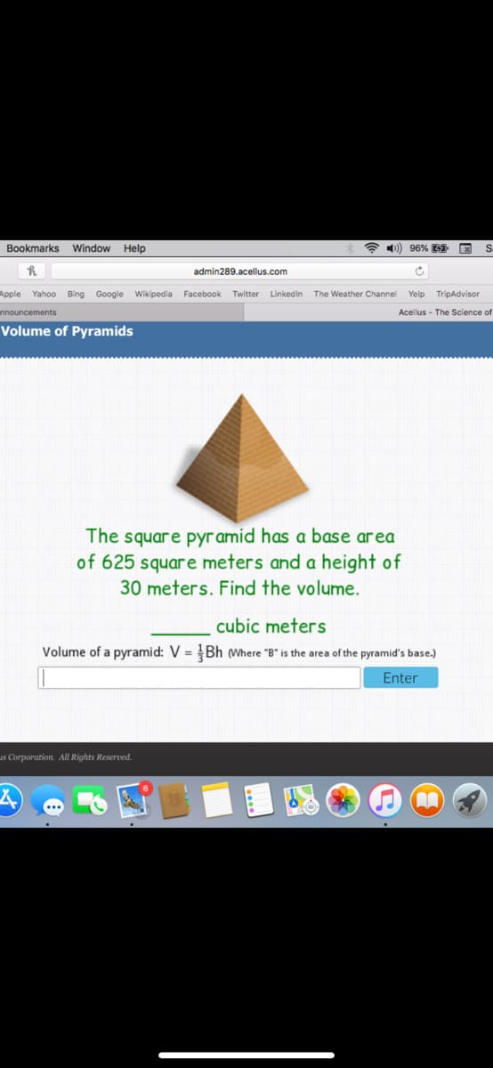 Bookmarks Window Help
* 4)) 96% 9 E
admin289.acellus.com
Apple
Yahoo Bing Google Wikipedia
Facebook
Twitter
Linkedin
The Weather Channel
Yelp
TripAdvisor
nnouncements
Acellus - The Science of
Volume of Pyramids
The square pyramid has a base area
of 625 square meters and a height of
30 meters. Find the volume.
cubic meters
Volume of a pyramid: V = Bh (Where "B" is the area of the pyramid's base.)
Enter
us Corporation. All Rights Reserved.
