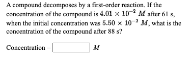 A compound decomposes by a first-order reaction. If the
concentration of the compound is 4.01 × 10-2 M after 61 s,
when the initial concentration was 5.50 x 10-2 M, what is the
concentration of the compound after 88 s?
Concentration =
M
