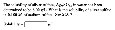 The solubility of silver sulfate, Ag, SO4, in water has been
determined to be 8.00 g/L. What is the solubility of silver sulfate
in 0.150 M of sodium sulfate, Naz S04?
Solubility =
|g/L
