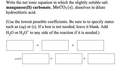 Write the net ionic equation in which the slightly soluble salt
manganese(II) carbonate, MnCO3 (s), dissolves in dilute
hydrochloric acid.
(Use the lowest possible coefficients. Be sure to to specify states
such as (ag) or (s). If a box is not needed, leave it blank. Add
H2O or H30* to any side of the reaction if it is needed.)
+
+
1
