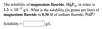 The solubility of magnesium fluoride, MGF2, in water is
1.5 x 10- g/L. What is the solubility (in grams per liter) of
magnesium fluoride in 0.30 M of sodium fluoride, NaF?
Solubility =
g/L
