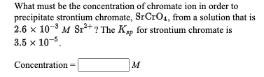 What must be the concentration of chromate ion in order to
precipitate strontium chromate, SrCrO4, from a solution that is
2.6 x 10-8 M Sr*? The K, for strontium chromate is
3.5 x 10-5.
Concentration=
M
