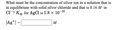 What must be the concentration of silver ion in a solution that is
in equilibrium with solid silver chloride and that is 0.16 M in
CI? K, for AgCl is 1.8 x 10-10.
[Ag*] =[
M
