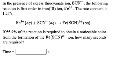 In the presence of excess thiocyanate ion, SCN¯, the following
reaction is first order in iron(III) ion, Fe*. The rate constant is
1.27/s.
Fe* (ag) + SCN (ag) → Fe(SCN)²+ (ag)
If 55.9% of the reaction is required to obtain a noticeable color
from the formation of the Fe(SCN)2+ ion, how many seconds
are required?
Time =
