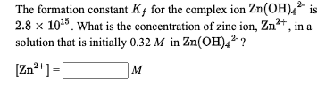 The formation constant K; for the complex ion Zn(OH)4? is
2.8 x 1015. What is the concentration of zinc ion, Zn?+, in a
solution that is initially 0.32 M in Zn(OH),? ?
[Zn²+]=[
M
%3D
