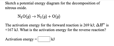 Sketch a potential energy diagram for the decomposition of
nitrous oxide.
N20(9) → N2(g) + O(9)
The activation energy for the forward reaction is 269 kJ; AĦ° is
+167 kJ. What is the activation energy for the reverse reaction?
Activation energy =
kJ
