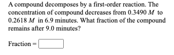 A compound decomposes by a first-order reaction. The
concentration of compound decreases from 0.3490 M to
0.2618 M in 6.9 minutes. What fraction of the compound
remains after 9.0 minutes?
Fraction
