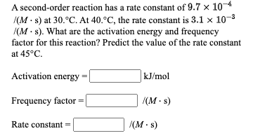 A second-order reaction has a rate constant of 9.7 x 104
/(M · s) at 30.°C. At 40.°C, the rate constant is 3.1 x 10-3
|(M - s). What are the activation energy and frequency
factor for this reaction? Predict the value of the rate constant
at 45°C.
Activation energy
|kJ/mol
Frequency factor =
/(M · s)
/(M - s)
Rate constant =

