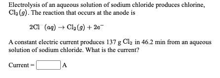 Electrolysis of an aqueous solution of sodium chloride produces chlorine,
Cl2 (g). The reaction that occurs at the anode is
2C1 (ag) + Cla (9) + 2e-
A constant electric current produces 137 g Cla in 46.2 min from an aqueous
solution of sodium chloride. What is the current?
Current =
A
