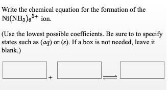 Write the chemical equation for the formation of the
Ni(NH3),²+ ion.
(Use the lowest possible coefficients. Be sure to to specify
states such as (aq) or (s). If a box is not needed, leave it
blank.)
+

