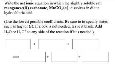 Write the net ionic equation in which the slightly soluble salt
manganese(II) carbonate, MnCO3 (s), dissolves in dilute
hydrochloric acid.
(Use the lowest possible coefficients. Be sure to to specify states
such as (ag) or (s). If a box is not needed, leave it blank. Add
H,O or H3O* to any side of the reaction if it is needed.)
+
+
1
