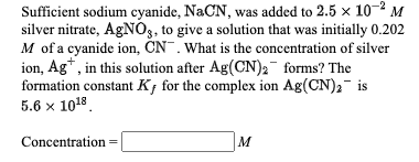 Sufficient sodium cyanide, NaCN, was added to 2.5 x 10- M
silver nitrate, AGN0, to give a solution that was initially 0.202
M of a cyanide ion, ČN . What is the concentration of silver
ion, Ag*, in this solution after Ag(CN)2¯ forms? The
formation constant Kf for the complex ion Ag(CN), is
5.6 х 1018
Concentration
M

