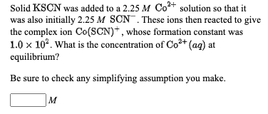 Solid KSCN was added to a 2.25 M Co+ solution so that it
was also initially 2.25 M SCN. These ions then reacted to give
the complex ion Co(SCN)+, whose formation constant was
1.0 x 10°. What is the concentration of Co²+ (ag) at
equilibrium?
Be sure to check any simplifying assumption you make.
M
