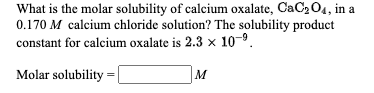 What is the molar solubility of calcium oxalate, CaC2O4, in a
0.170 M calcium chloride solution? The solubility product
constant for calcium oxalate is 2.3 x 10-9.
Molar solubility =|
M

